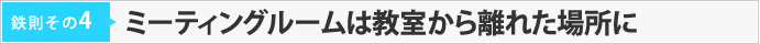 鉄則その4　【ミーティングルームは教室から離れた場所に】