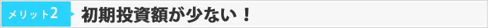 メリット02　初期投資額が少ない！