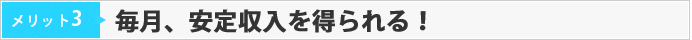 メリット03　毎月、安定収入を得られる！