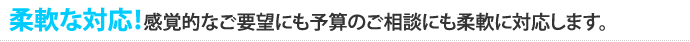 柔軟な対応！感覚的なご要望にも予算のご相談にも柔軟に対応します。